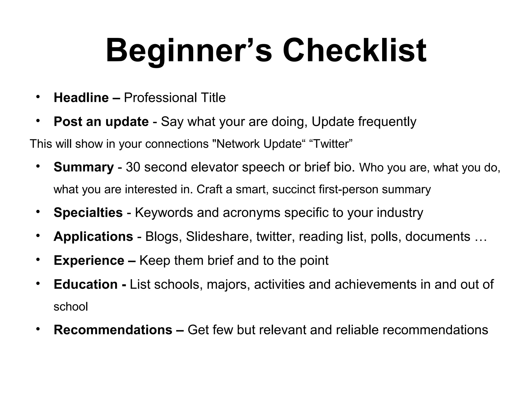Beginner’s Checklist
• Headline – Professional Title
• Post an update - Say what your are doing, Update frequently
This will show in your connections "Network Update“ “Twitter”
• Summary - 30 second elevator speech or brief bio. Who you are, what you do,
what you are interested in. Craft a smart, succinct first-person summary
• Specialties - Keywords and acronyms specific to your industry
• Applications - Blogs, Slideshare, twitter, reading list, polls, documents …
• Experience – Keep them brief and to the point
• Education - List schools, majors, activities and achievements in and out of
school
• Recommendations – Get few but relevant and reliable recommendations
 