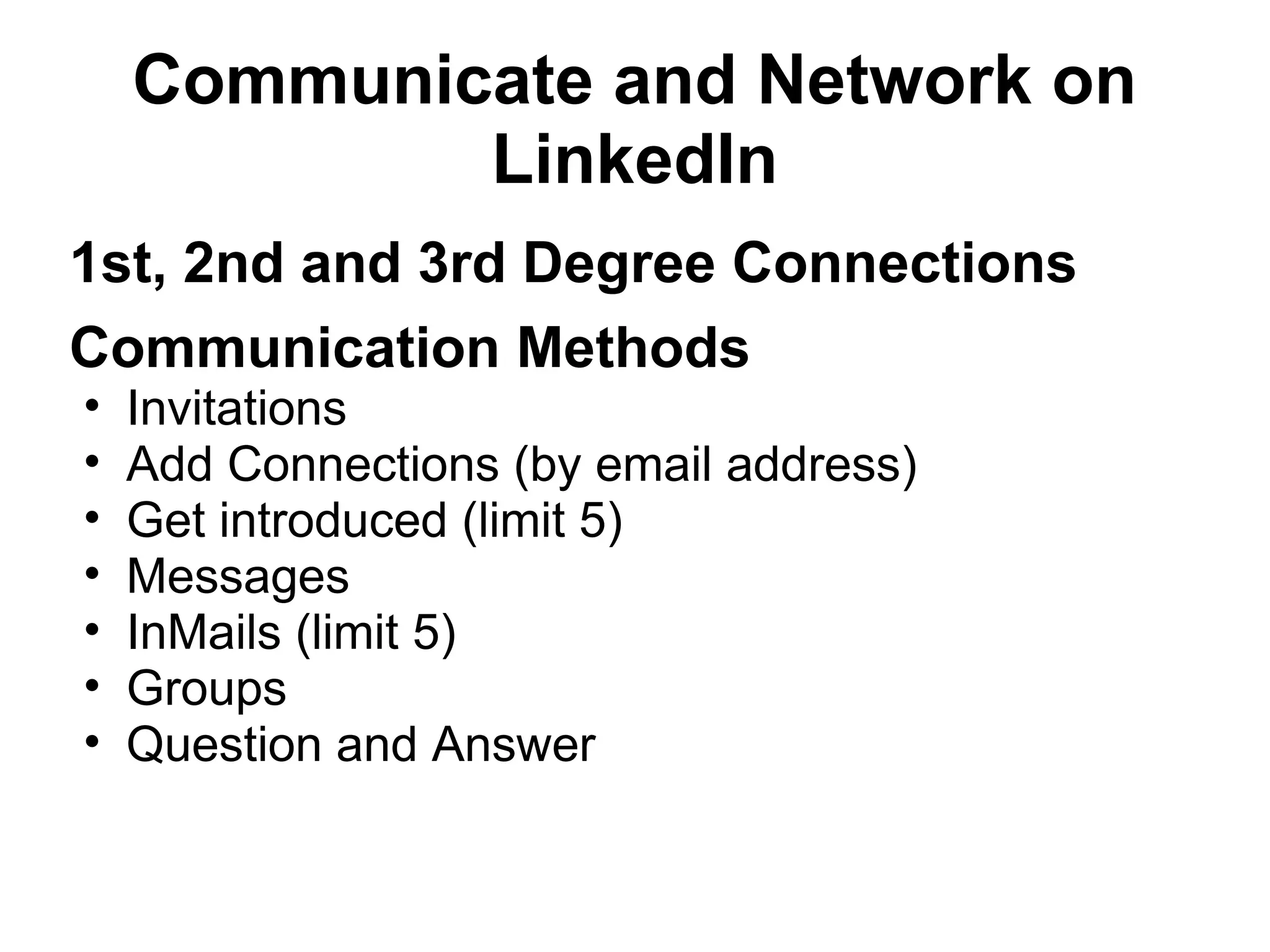 Communicate and Network on
LinkedIn
1st, 2nd and 3rd Degree Connections
Communication Methods
• Invitations
• Add Connections (by email address)
• Get introduced (limit 5)
• Messages
• InMails (limit 5)
• Groups
• Question and Answer
 