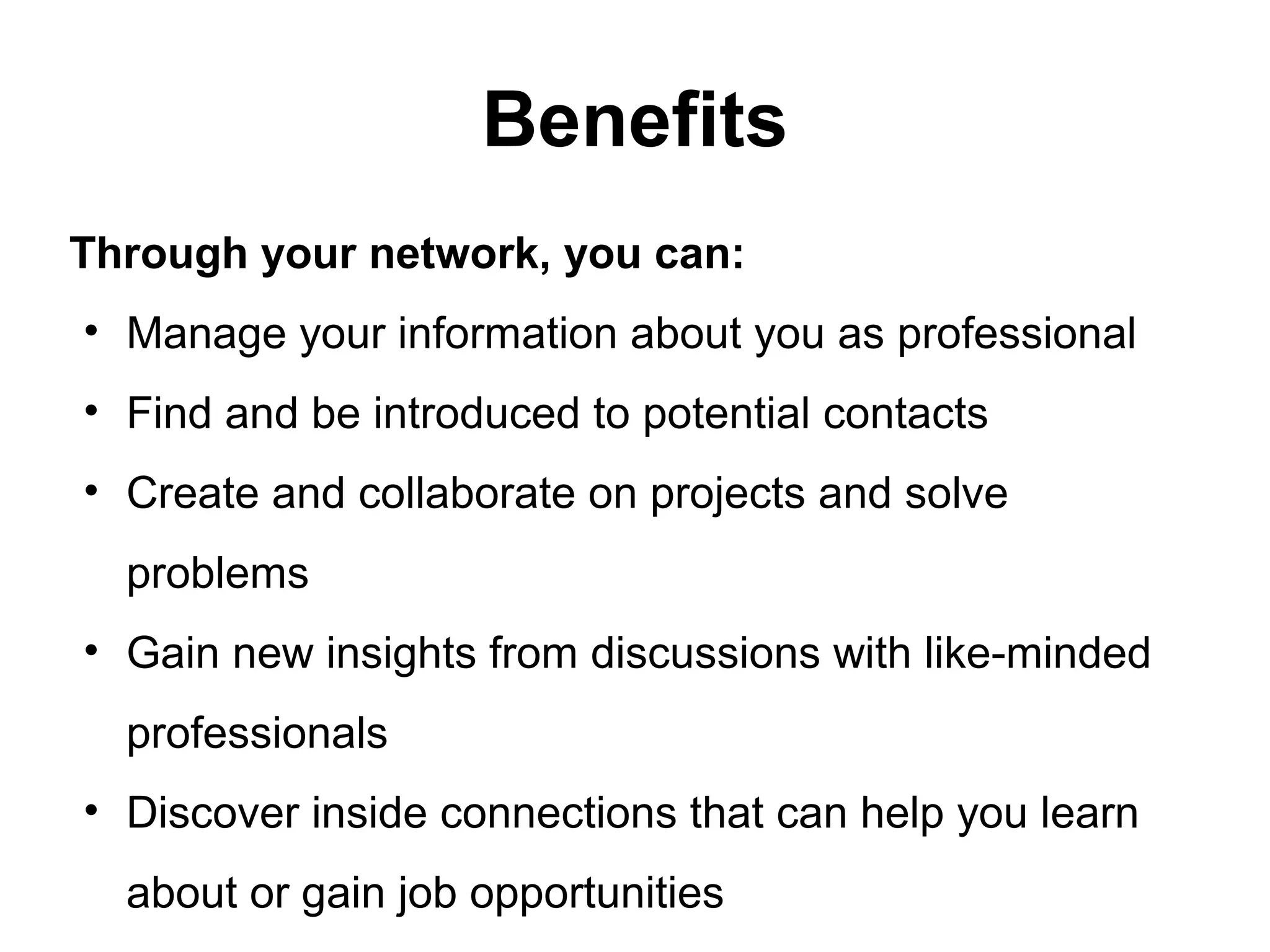 Benefits
Through your network, you can:
• Manage your information about you as professional
• Find and be introduced to potential contacts
• Create and collaborate on projects and solve
problems
• Gain new insights from discussions with like-minded
professionals
• Discover inside connections that can help you learn
about or gain job opportunities
 