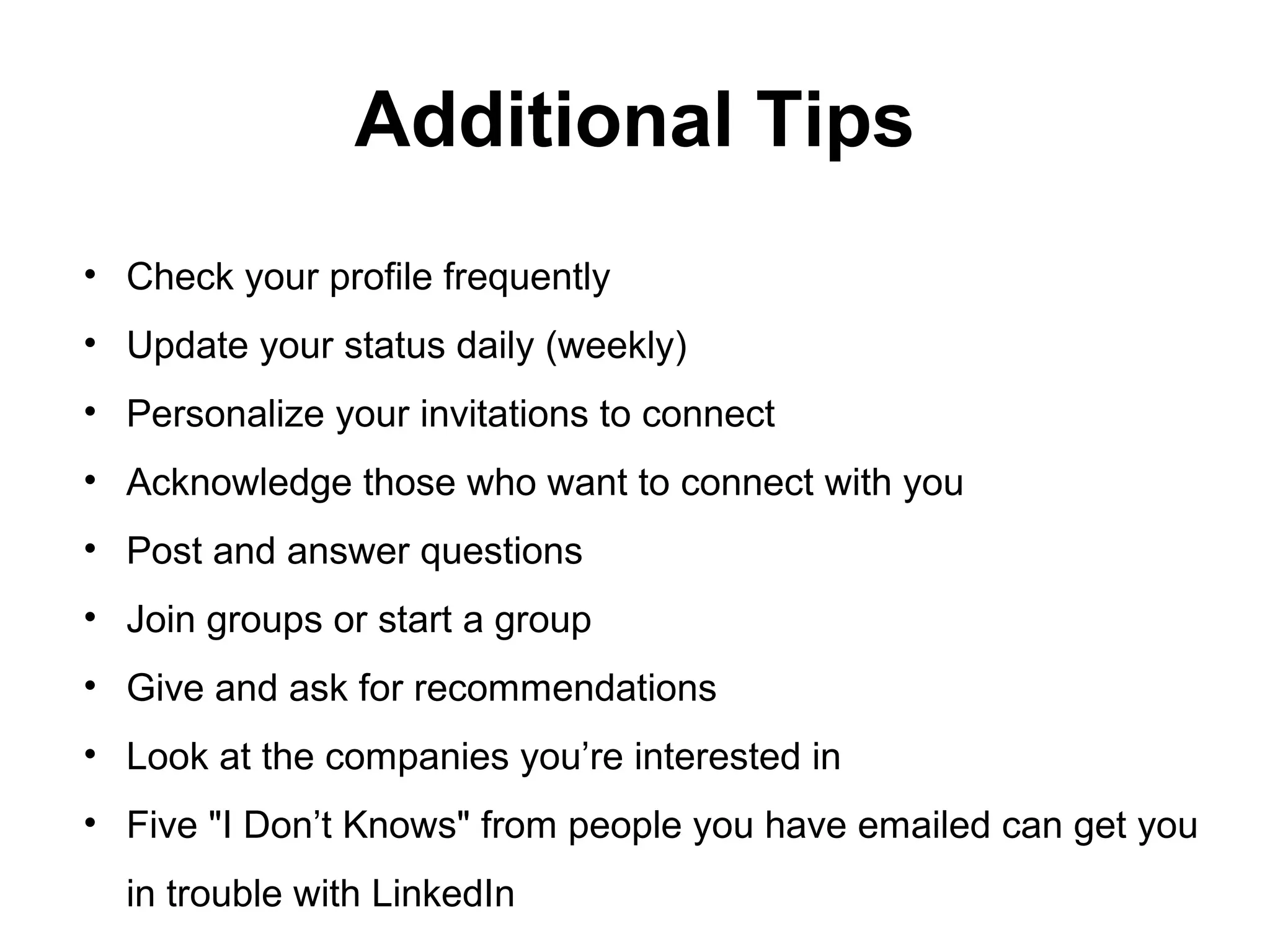 Additional Tips
• Check your profile frequently
• Update your status daily (weekly)
• Personalize your invitations to connect
• Acknowledge those who want to connect with you
• Post and answer questions
• Join groups or start a group
• Give and ask for recommendations
• Look at the companies you’re interested in
• Five "I Don’t Knows" from people you have emailed can get you
in trouble with LinkedIn
 
