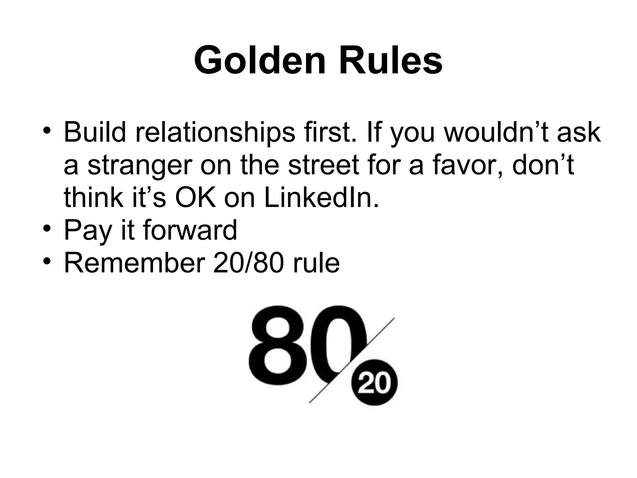 Golden Rules
• Build relationships first. If you wouldn’t ask
a stranger on the street for a favor, don’t
think it’s OK on LinkedIn.
• Pay it forward
• Remember 20/80 rule
 