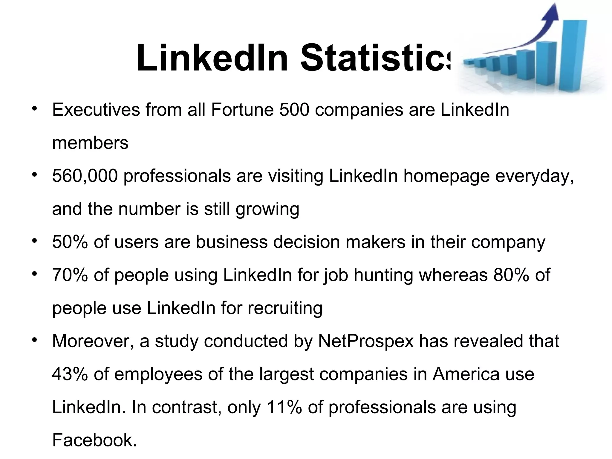 LinkedIn Statistics
• Executives from all Fortune 500 companies are LinkedIn
members
• 560,000 professionals are visiting LinkedIn homepage everyday,
and the number is still growing
• 50% of users are business decision makers in their company
• 70% of people using LinkedIn for job hunting whereas 80% of
people use LinkedIn for recruiting
• Moreover, a study conducted by NetProspex has revealed that
43% of employees of the largest companies in America use
LinkedIn. In contrast, only 11% of professionals are using
Facebook.
 