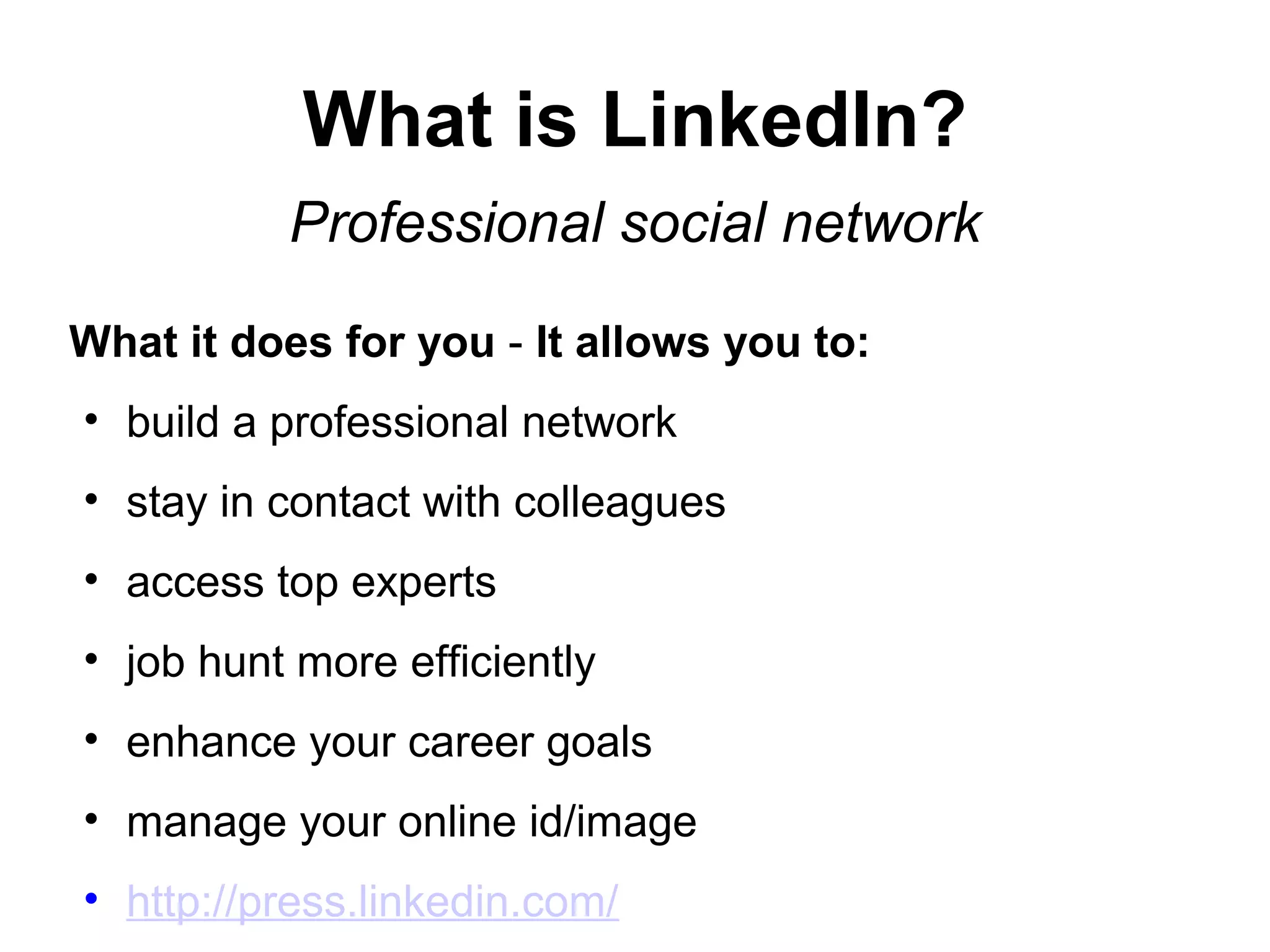 What is LinkedIn?
Professional social network
What it does for you - It allows you to:
• build a professional network
• stay in contact with colleagues
• access top experts
• job hunt more efficiently
• enhance your career goals
• manage your online id/image
• http://press.linkedin.com/
 