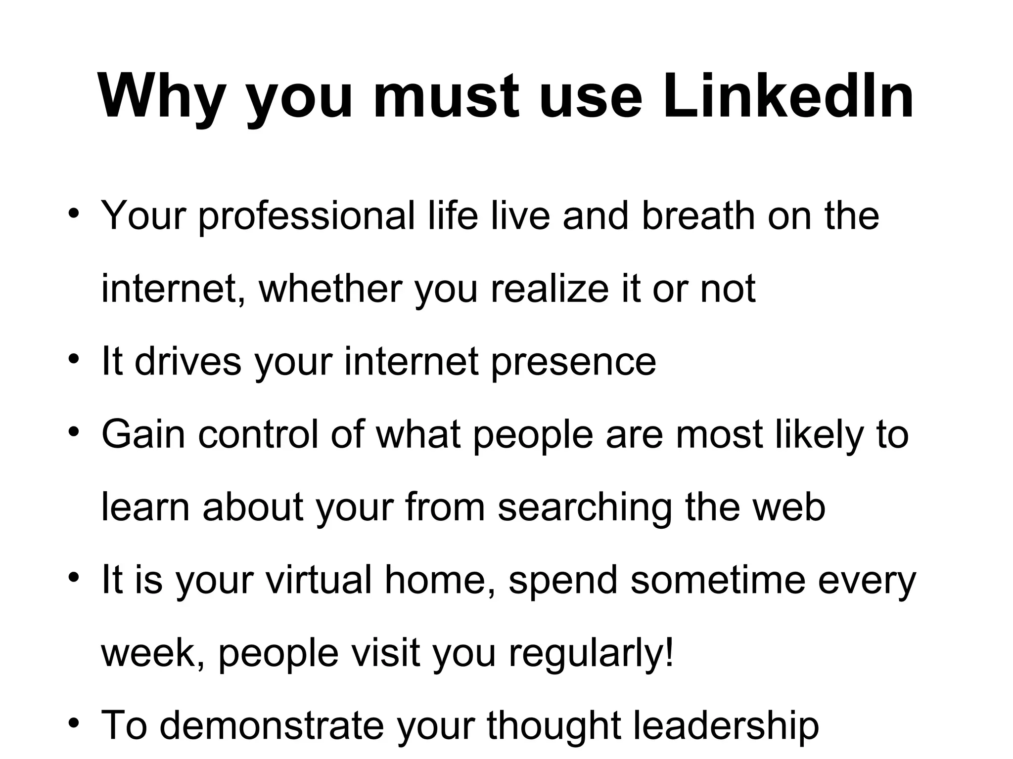 Why you must use LinkedIn
• Your professional life live and breath on the
internet, whether you realize it or not
• It drives your internet presence
• Gain control of what people are most likely to
learn about your from searching the web
• It is your virtual home, spend sometime every
week, people visit you regularly!
• To demonstrate your thought leadership
 