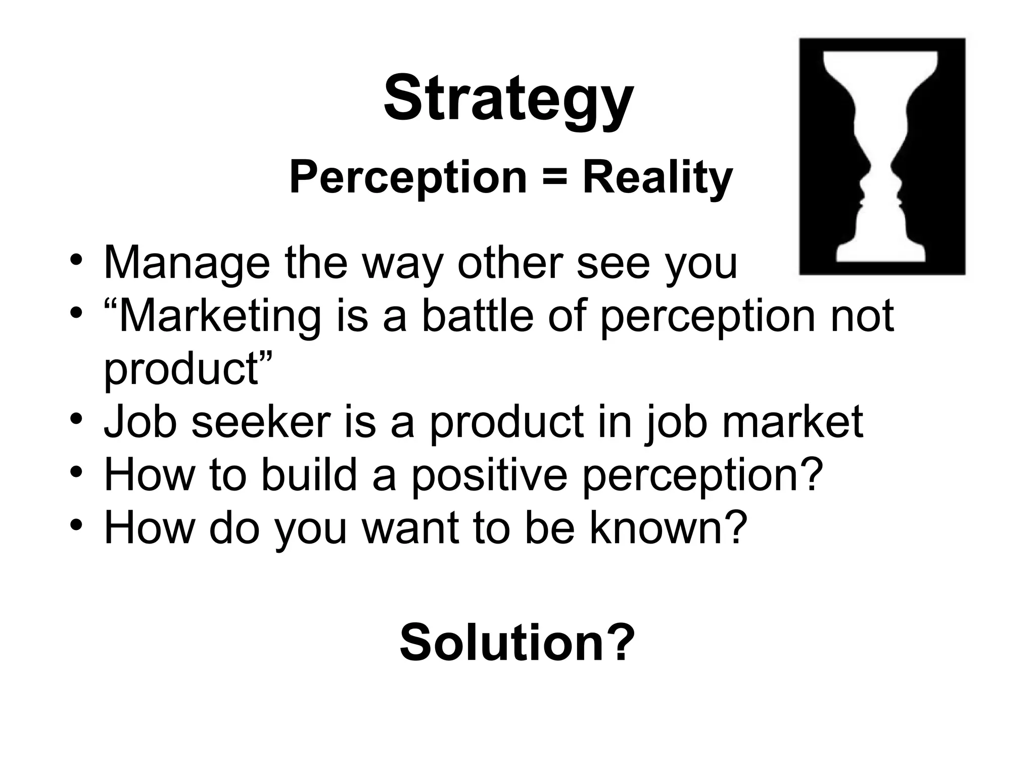Strategy
Perception = Reality
• Manage the way other see you
• “Marketing is a battle of perception not
product”
• Job seeker is a product in job market
• How to build a positive perception?
• How do you want to be known?
Solution?
 