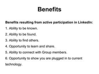 Benefits
Benefits resulting from active participation in LinkedIn:
1. Ability to be known.
2. Ability to be found.
3. Ability to find others.
4. Opportunity to learn and share.
5. Ability to connect with Group members.
6. Opportunity to show you are plugged in to current
technology.
 