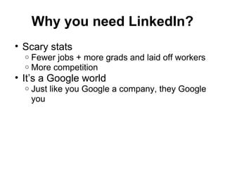 Why you need LinkedIn?
• Scary stats
o Fewer jobs + more grads and laid off workers
o More competition
• It’s a Google world
o Just like you Google a company, they Google
you
 