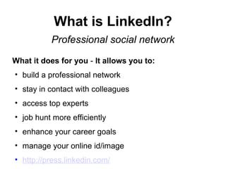 What is LinkedIn?
Professional social network
What it does for you - It allows you to:
• build a professional network
• stay in contact with colleagues
• access top experts
• job hunt more efficiently
• enhance your career goals
• manage your online id/image
• http://press.linkedin.com/
 