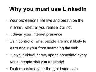 Why you must use LinkedIn
• Your professional life live and breath on the
internet, whether you realize it or not
• It drives your internet presence
• Gain control of what people are most likely to
learn about your from searching the web
• It is your virtual home, spend sometime every
week, people visit you regularly!
• To demonstrate your thought leadership
 