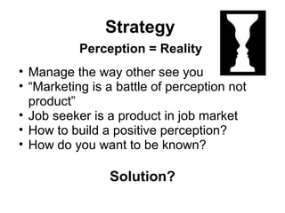 Strategy
Perception = Reality
• Manage the way other see you
• “Marketing is a battle of perception not
product”
• Job seeker is a product in job market
• How to build a positive perception?
• How do you want to be known?
Solution?
 
