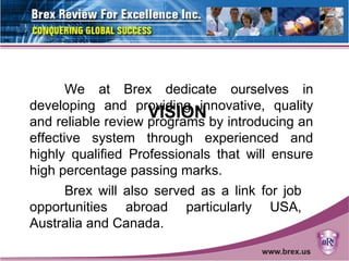 VISION
We at Brex dedicate ourselves in
developing and providing innovative, quality
and reliable review programs by introducing an
effective system through experienced and
highly qualified Professionals that will ensure
high percentage passing marks.
Brex will also served as a link for job
opportunities abroad particularly USA,
Australia and Canada.
 