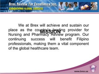 MISSION
We at Brex will achieve and sustain our
place as the country’s leading provider for
Nursing and Pharmacy Review program. Our
continuing success will benefit Filipino
professionals, making them a vital component
of the global healthcare team.
 
