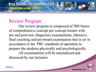 07/07/14 18
Review Program
Our review program is composed of 200+hours
of comprehensive concept per concept lecture with
pre and post-test, diagnostic examinations, intensive
final coaching and pre-board examination that is set in
accordance to the PRC standards of operation to
prepare the students physically and psychologically
All examinations will be rationalized and
discussed by our lecturers.
 