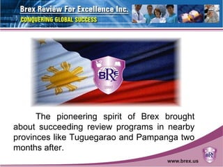 The pioneering spirit of Brex brought
about succeeding review programs in nearby
provinces like Tuguegarao and Pampanga two
months after.
 