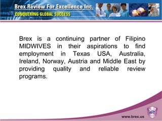 Brex is a continuing partner of Filipino
MIDWIVES in their aspirations to find
employment in Texas USA, Australia,
Ireland, Norway, Austria and Middle East by
providing quality and reliable review
programs.
 
