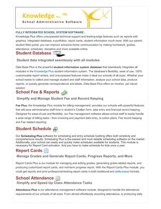 FULLY INTEGRATED SCHOOL SYSTEM SOFTWARE:
Knowledge Plus offers unsurpassed technical support and leading-edge features such as reports with
graphics, integrated database, e-portfolios, report cards, student information much more. With our parent-
student Web portal, you can improve school-to-home communication by making homework, grades,
attendance, schedules, discipline and more available online.
Student Database
Student data integrated seamlessly with all modules
Data Base Plus is the powerful student information system database that seamlessly integrates all
modules in the Knowledge Plus student information system. The database's flexibility, ease of use, 100%
customizable report writers, and unsurpassed features make it ideal our schools of all sizes. Whether your
school needs to collect and manage student and staff information, analyze your school data, produce
reports, or quickly generate correspondence and labels, Data Base Plus offers an intuitive, yet robust
solution
School Fee & Reports
Simplify and Manage Student Fee and Record Keeping
Fee Plus, the Knowledge Plus module for billing management, provides our schools with powerful features
that will save administrative staff time in student’s Challan form, data entry and financial record keeping.
Designed for ease-of-use and flexibility, our Fee management software allows school staff to easily handle
a wide range of billing tasks - from invoicing and payment data entry, to tuition plans, Fee record keeping
and Fee related reporting.
Student Schedule
Our Scheduling Plus software for scheduling and entry schedule building offers both simplicity and
comprehensive results. Scheduling Plus is the easiest and most reliable scheduling software on the market.
Additionally, your school can easily and quickly make schedules available for students. This module is
necessary for Report Card activation. And you have to make schedule for kids once a year.
Report Cards
Manage Grades and Generate Report Cards, Progress Reports, and More
Report Cards Plus is our module for managing and editing grades, generating grade-related reports, and
producing customized report cards, and mid-term progress report. With the Report Cards Plus module, you
could get reports and print professional-looking report cards in both traditional and skills-based formats.
School Attendance
Simplify and Speed Up Class Attendance Tasks
Attendance Plus is our attendance management software module, designed to handle the attendance
requirements of our schools of all sizes. From almost effortlessly recording attendance, to producing daily
Knowledge Plus ™
S c h o o l A d m i n i s t r a t i v e S o f t w a r e
 