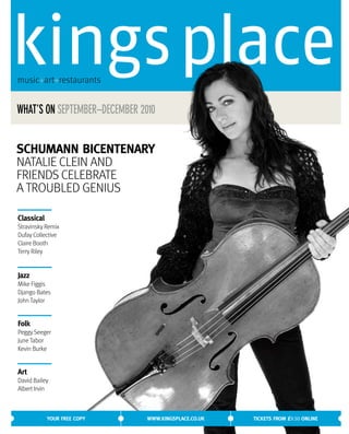 music+art+restaurants


WHAT’S ON SEPTEMBER–DECEMBER 2010


SCHUMANN BICENTENARY
NATALIE CLEIN AND
FRIENDS CELEBRATE
A TROUBLED GENIUS

Classical
Stravinsky Remix
Dufay Collective
Claire Booth
Terry Riley


Jazz
Mike Figgis
Django Bates
John Taylor


Folk
Peggy Seeger
June Tabor
Kevin Burke


Art
David Bailey
Albert Irvin



            YOUR FREE COPY     WWW.KINGSPLACE.CO.UK   TICKETS FROM £9.50 ONLINE
 