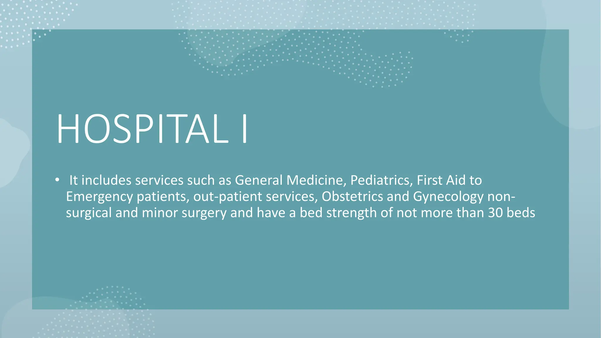 HOSPITAL I
• It includes services such as General Medicine, Pediatrics, First Aid to
Emergency patients, out-patient services, Obstetrics and Gynecology non-
surgical and minor surgery and have a bed strength of not more than 30 beds
 