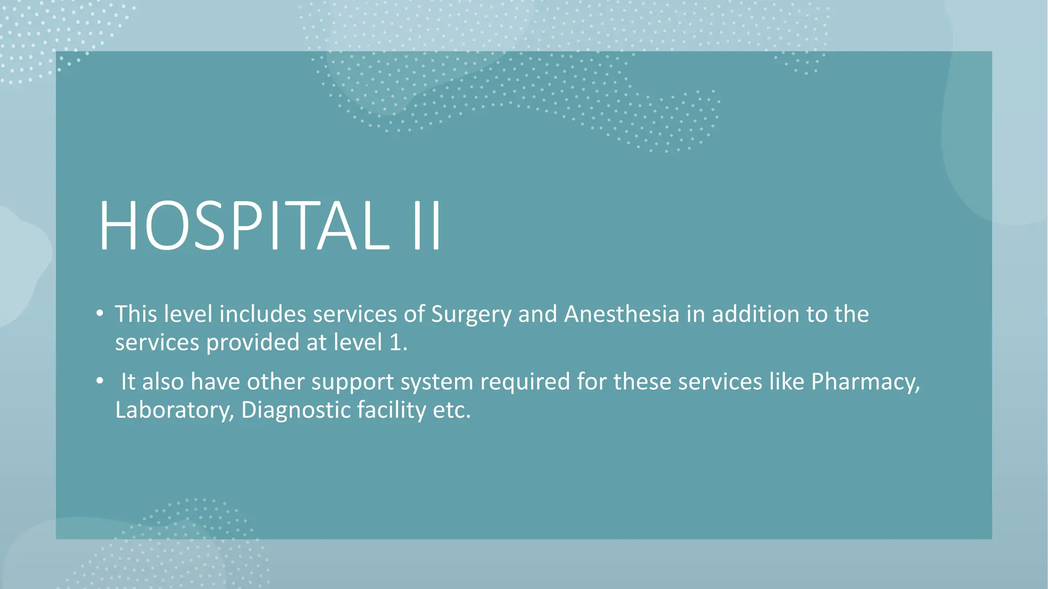 HOSPITAL II
• This level includes services of Surgery and Anesthesia in addition to the
services provided at level 1.
• It also have other support system required for these services like Pharmacy,
Laboratory, Diagnostic facility etc.
 