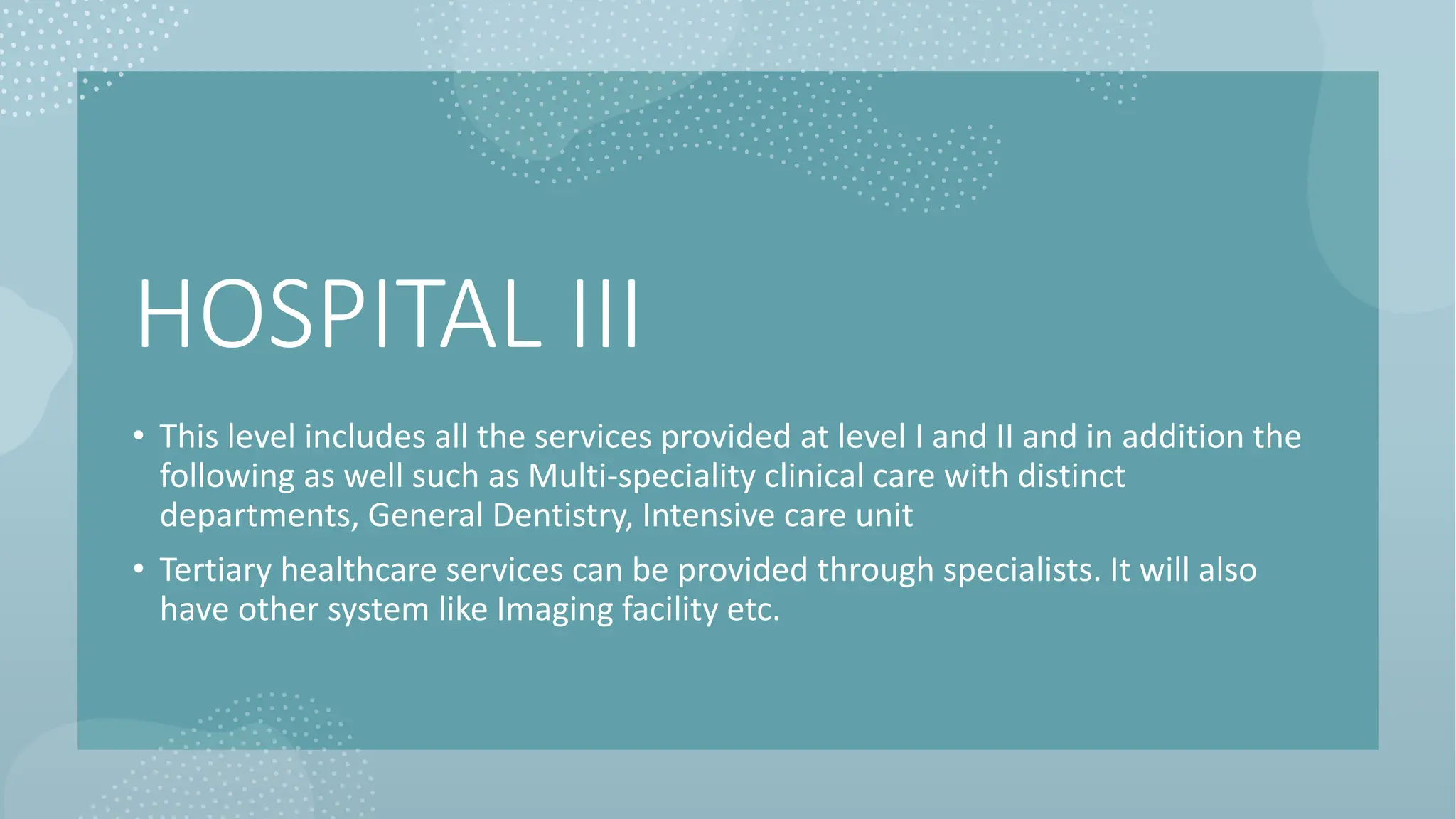 HOSPITAL III
• This level includes all the services provided at level I and II and in addition the
following as well such as Multi-speciality clinical care with distinct
departments, General Dentistry, Intensive care unit
• Tertiary healthcare services can be provided through specialists. It will also
have other system like Imaging facility etc.
 
