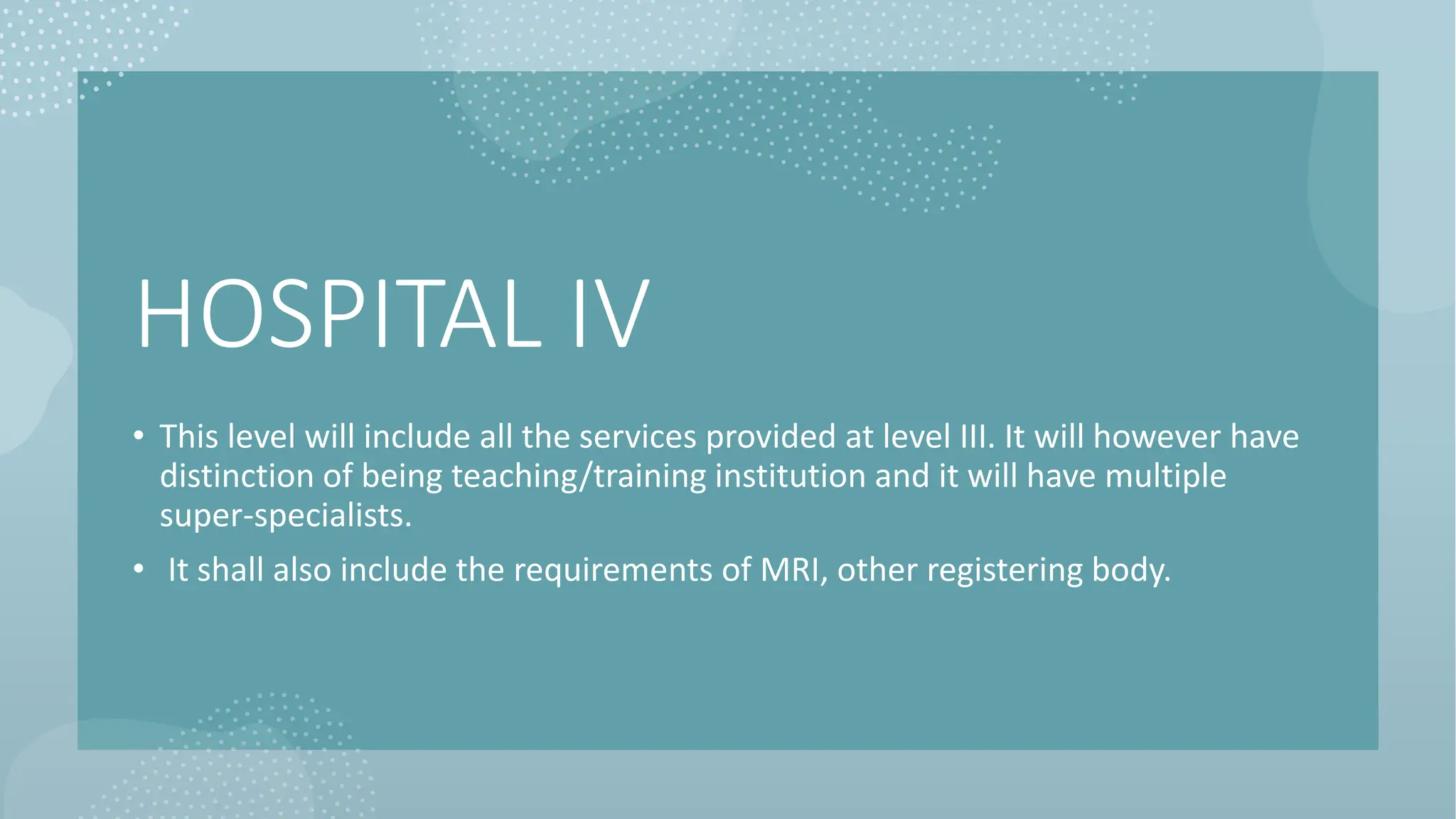 HOSPITAL IV
• This level will include all the services provided at level III. It will however have
distinction of being teaching/training institution and it will have multiple
super-specialists.
• It shall also include the requirements of MRI, other registering body.
 