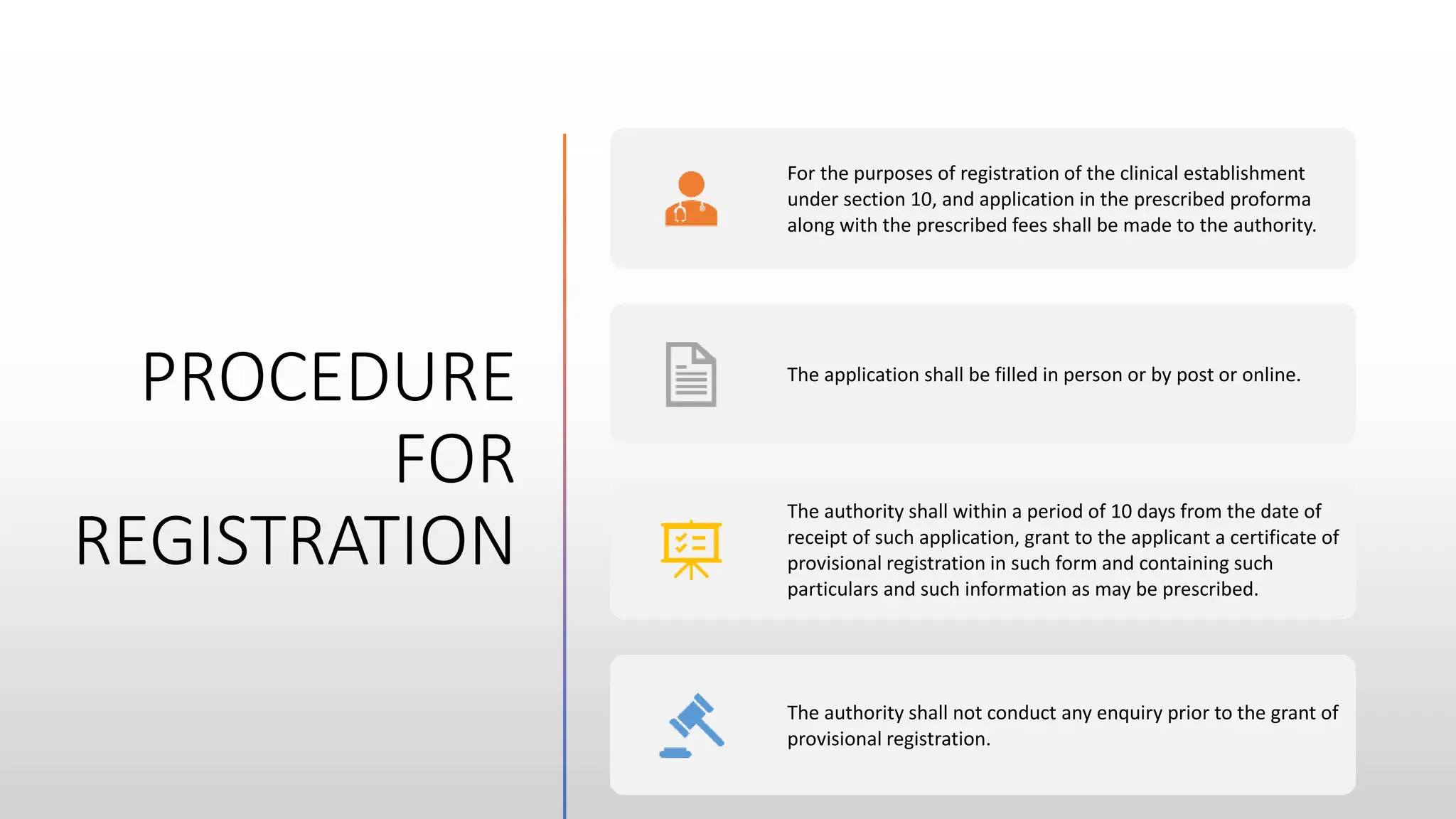 PROCEDURE
FOR
REGISTRATION
For the purposes of registration of the clinical establishment
under section 10, and application in the prescribed proforma
along with the prescribed fees shall be made to the authority.
The application shall be filled in person or by post or online.
The authority shall within a period of 10 days from the date of
receipt of such application, grant to the applicant a certificate of
provisional registration in such form and containing such
particulars and such information as may be prescribed.
The authority shall not conduct any enquiry prior to the grant of
provisional registration.
 