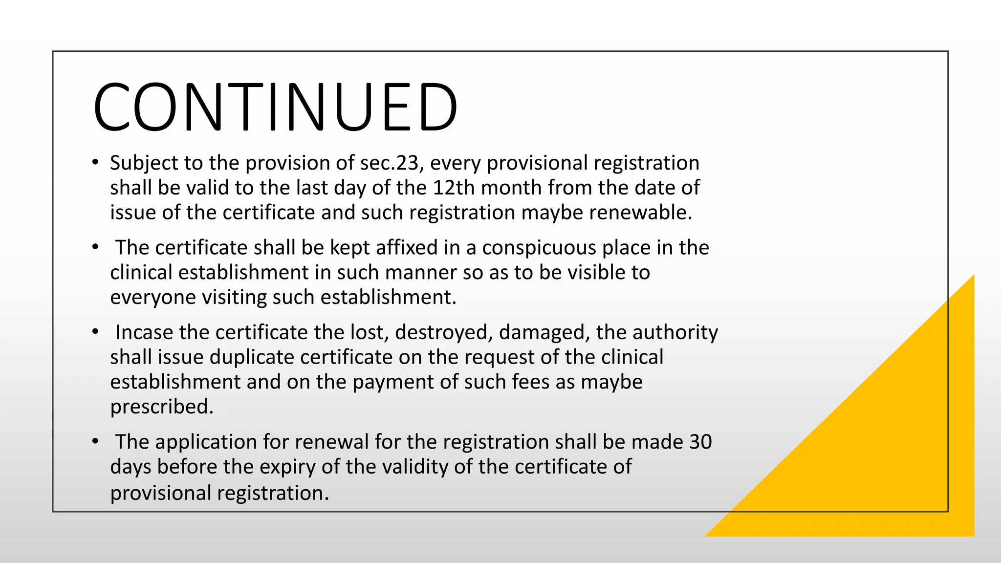 CONTINUED
• Subject to the provision of sec.23, every provisional registration
shall be valid to the last day of the 12th month from the date of
issue of the certificate and such registration maybe renewable.
• The certificate shall be kept affixed in a conspicuous place in the
clinical establishment in such manner so as to be visible to
everyone visiting such establishment.
• Incase the certificate the lost, destroyed, damaged, the authority
shall issue duplicate certificate on the request of the clinical
establishment and on the payment of such fees as maybe
prescribed.
• The application for renewal for the registration shall be made 30
days before the expiry of the validity of the certificate of
provisional registration.
 