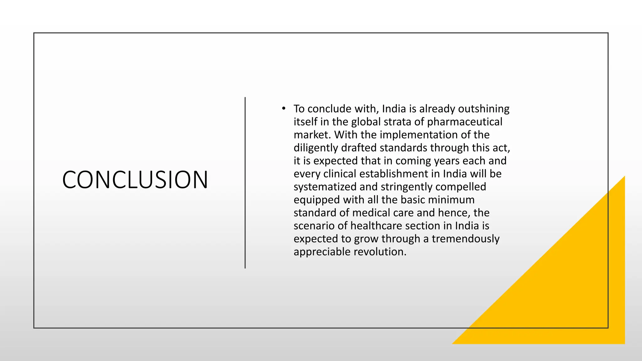 CONCLUSION
• To conclude with, India is already outshining
itself in the global strata of pharmaceutical
market. With the implementation of the
diligently drafted standards through this act,
it is expected that in coming years each and
every clinical establishment in India will be
systematized and stringently compelled
equipped with all the basic minimum
standard of medical care and hence, the
scenario of healthcare section in India is
expected to grow through a tremendously
appreciable revolution.
 