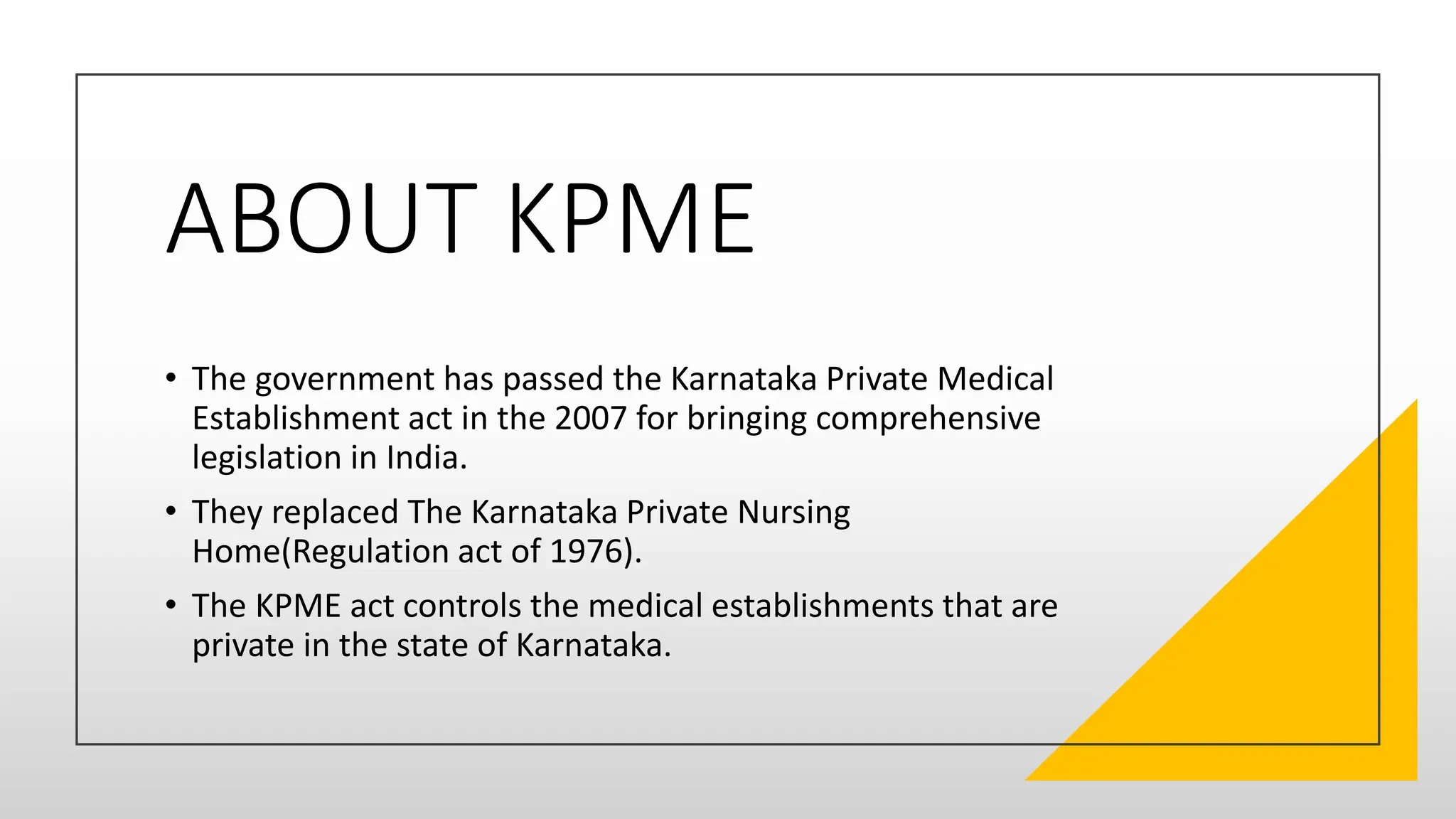ABOUT KPME
• The government has passed the Karnataka Private Medical
Establishment act in the 2007 for bringing comprehensive
legislation in India.
• They replaced The Karnataka Private Nursing
Home(Regulation act of 1976).
• The KPME act controls the medical establishments that are
private in the state of Karnataka.
 