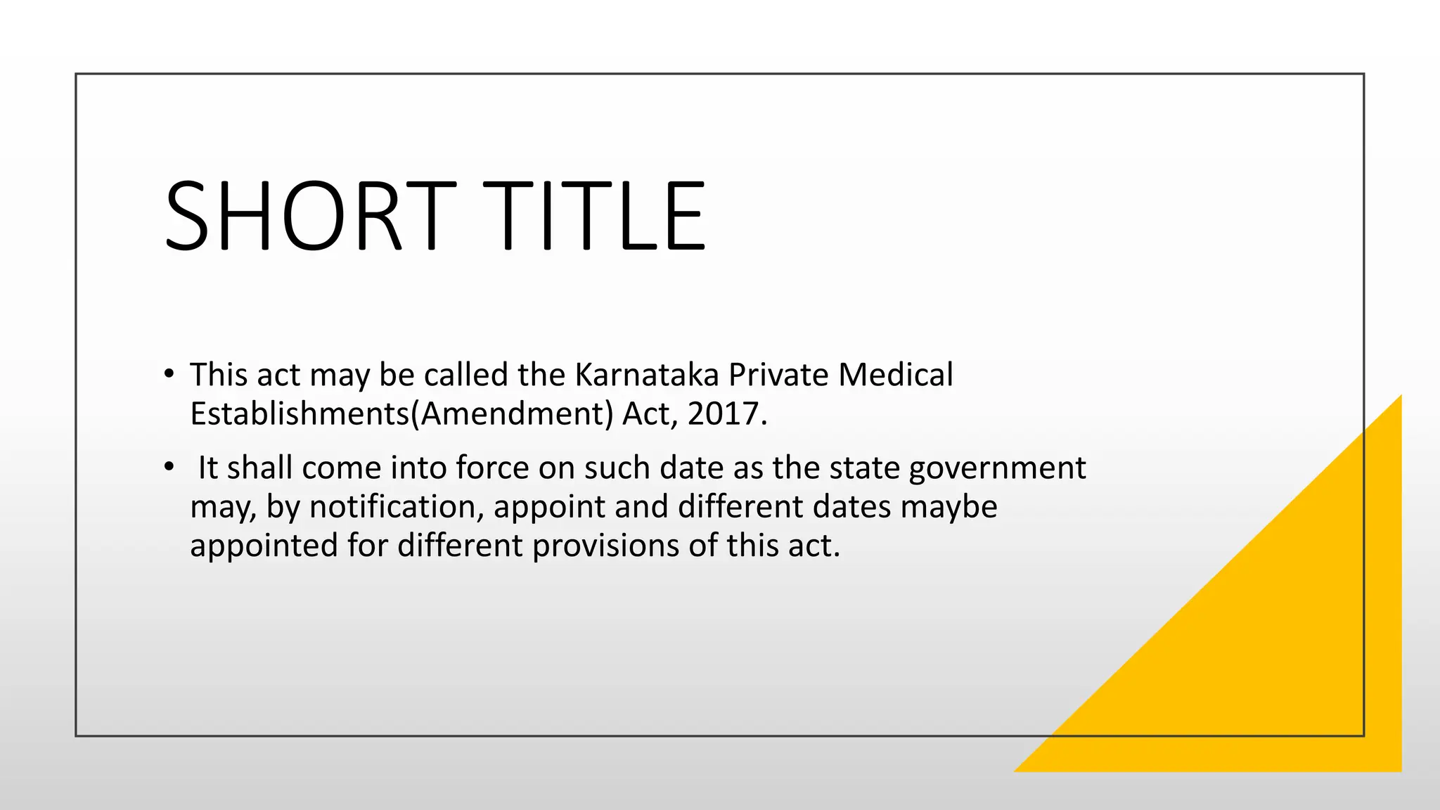 SHORT TITLE
• This act may be called the Karnataka Private Medical
Establishments(Amendment) Act, 2017.
• It shall come into force on such date as the state government
may, by notification, appoint and different dates maybe
appointed for different provisions of this act.
 