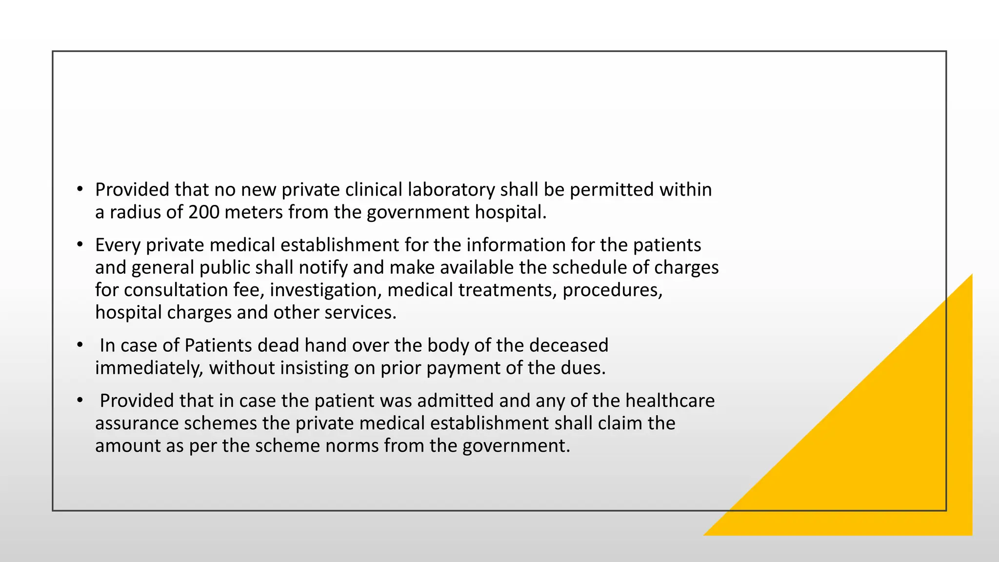 • Provided that no new private clinical laboratory shall be permitted within
a radius of 200 meters from the government hospital.
• Every private medical establishment for the information for the patients
and general public shall notify and make available the schedule of charges
for consultation fee, investigation, medical treatments, procedures,
hospital charges and other services.
• In case of Patients dead hand over the body of the deceased
immediately, without insisting on prior payment of the dues.
• Provided that in case the patient was admitted and any of the healthcare
assurance schemes the private medical establishment shall claim the
amount as per the scheme norms from the government.
 