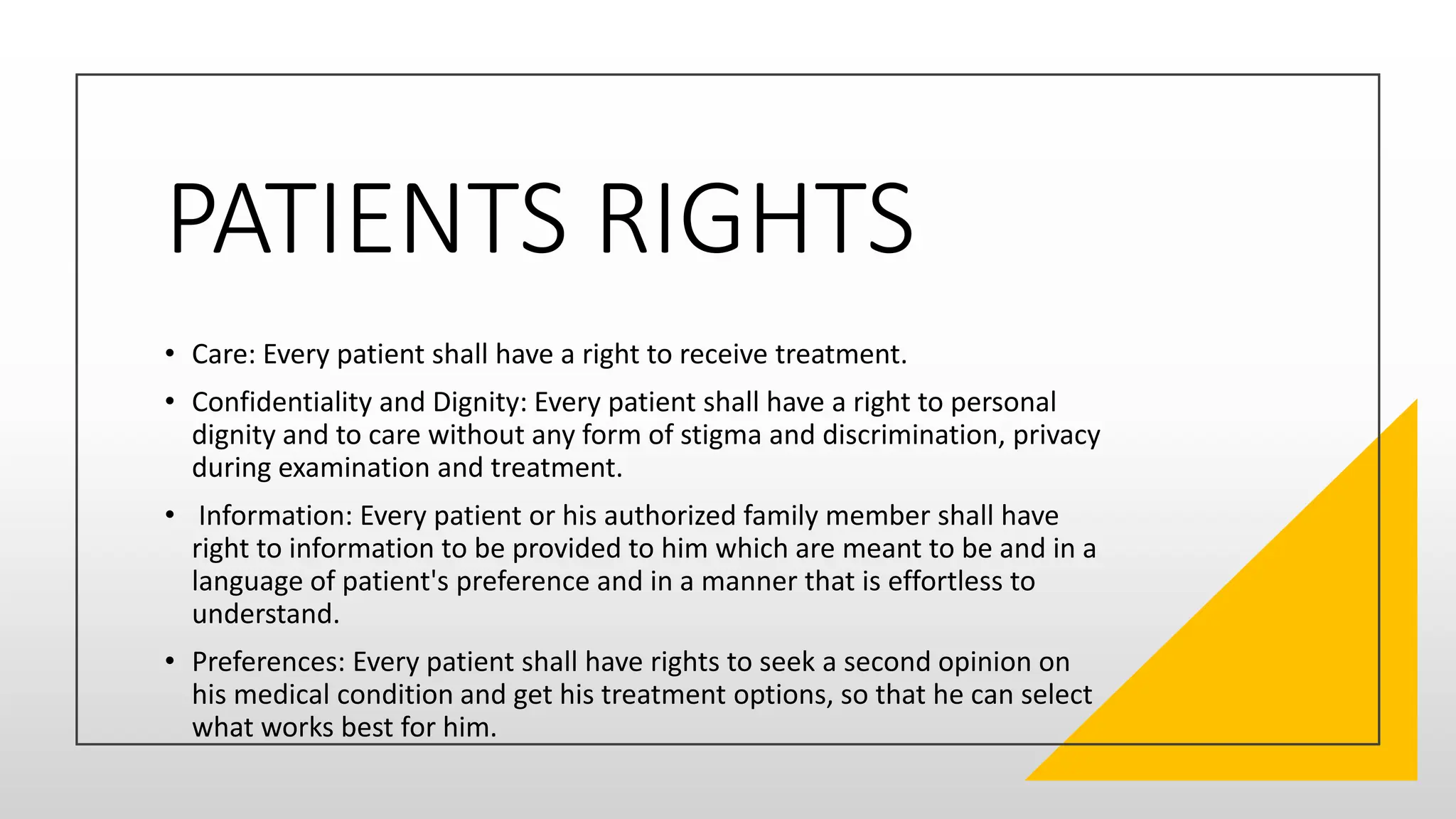PATIENTS RIGHTS
• Care: Every patient shall have a right to receive treatment.
• Confidentiality and Dignity: Every patient shall have a right to personal
dignity and to care without any form of stigma and discrimination, privacy
during examination and treatment.
• Information: Every patient or his authorized family member shall have
right to information to be provided to him which are meant to be and in a
language of patient's preference and in a manner that is effortless to
understand.
• Preferences: Every patient shall have rights to seek a second opinion on
his medical condition and get his treatment options, so that he can select
what works best for him.
 
