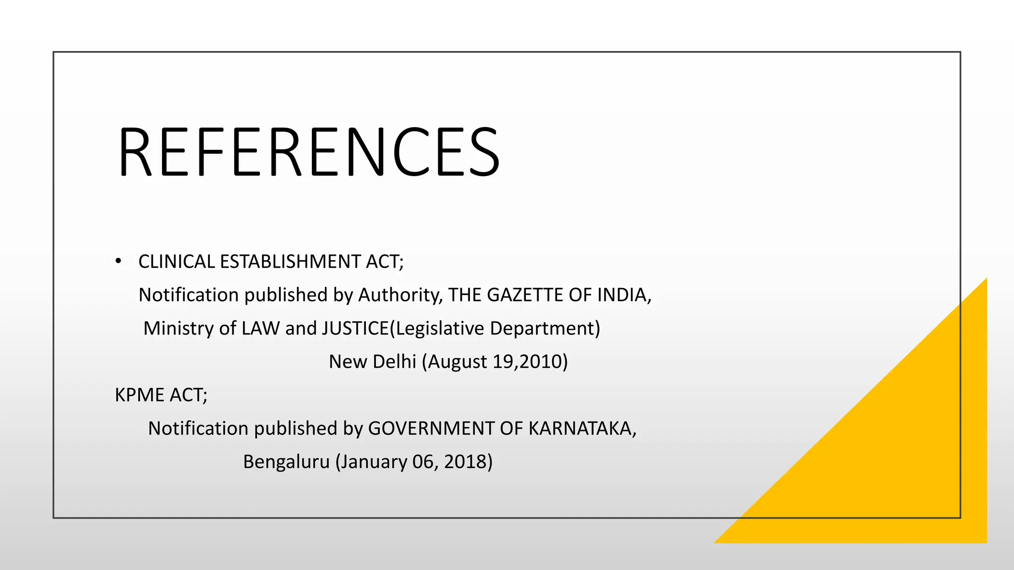 REFERENCES
• CLINICAL ESTABLISHMENT ACT;
Notification published by Authority, THE GAZETTE OF INDIA,
Ministry of LAW and JUSTICE(Legislative Department)
New Delhi (August 19,2010)
KPME ACT;
Notification published by GOVERNMENT OF KARNATAKA,
Bengaluru (January 06, 2018)
 