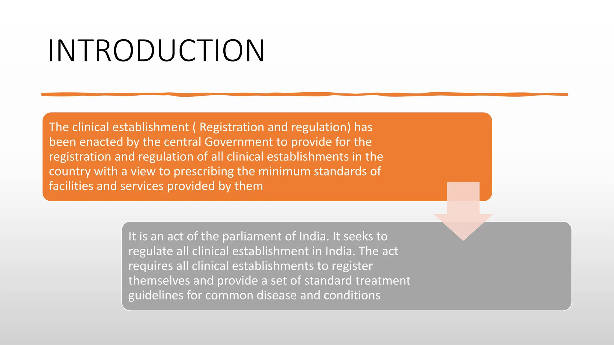 INTRODUCTION
The clinical establishment ( Registration and regulation) has
been enacted by the central Government to provide for the
registration and regulation of all clinical establishments in the
country with a view to prescribing the minimum standards of
facilities and services provided by them
It is an act of the parliament of India. It seeks to
regulate all clinical establishment in India. The act
requires all clinical establishments to register
themselves and provide a set of standard treatment
guidelines for common disease and conditions
 