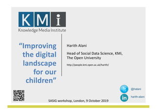 “Improving
the digital
landscape
for our
children”
Harith Alani
Head of Social Data Science, KMi,
The Open University
http://people.kmi.open.ac.uk/harith/
SASIG workshop, London, 9 October 2019
@halani
harith-alani
 