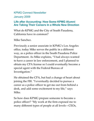 KPMG Connect Newsletter
January 2009
Life after Accounting: How Some KPMG Alumni
Are Taking Their Careers In a Whole New Direction

What do KPMG and the City of South Pasadena,
California have in common?

Mike Sanchez.

Previously a senior associate in KPMG’s Los Angeles
office, today Mike serves the public in a different
way, as a police officer in the South Pasadena Police
Department. As Mike explains, “I had always wanted
to have a career in law enforcement, and I planned to
obtain my CPA license so I could eventually become a
special agent with the Federal Bureau of
Investigation.”

He obtained the CPA, but had a change of heart about
joining the FBI. “I eventually decided to pursue a
career as a police officer to get me out from behind a
desk, and add some excitement to my life,” says
Mike.

So how does KPMG prepare someone to become a
police officer? “My work at the firm exposed me to
many different types of people at all levels—CEOs,
 