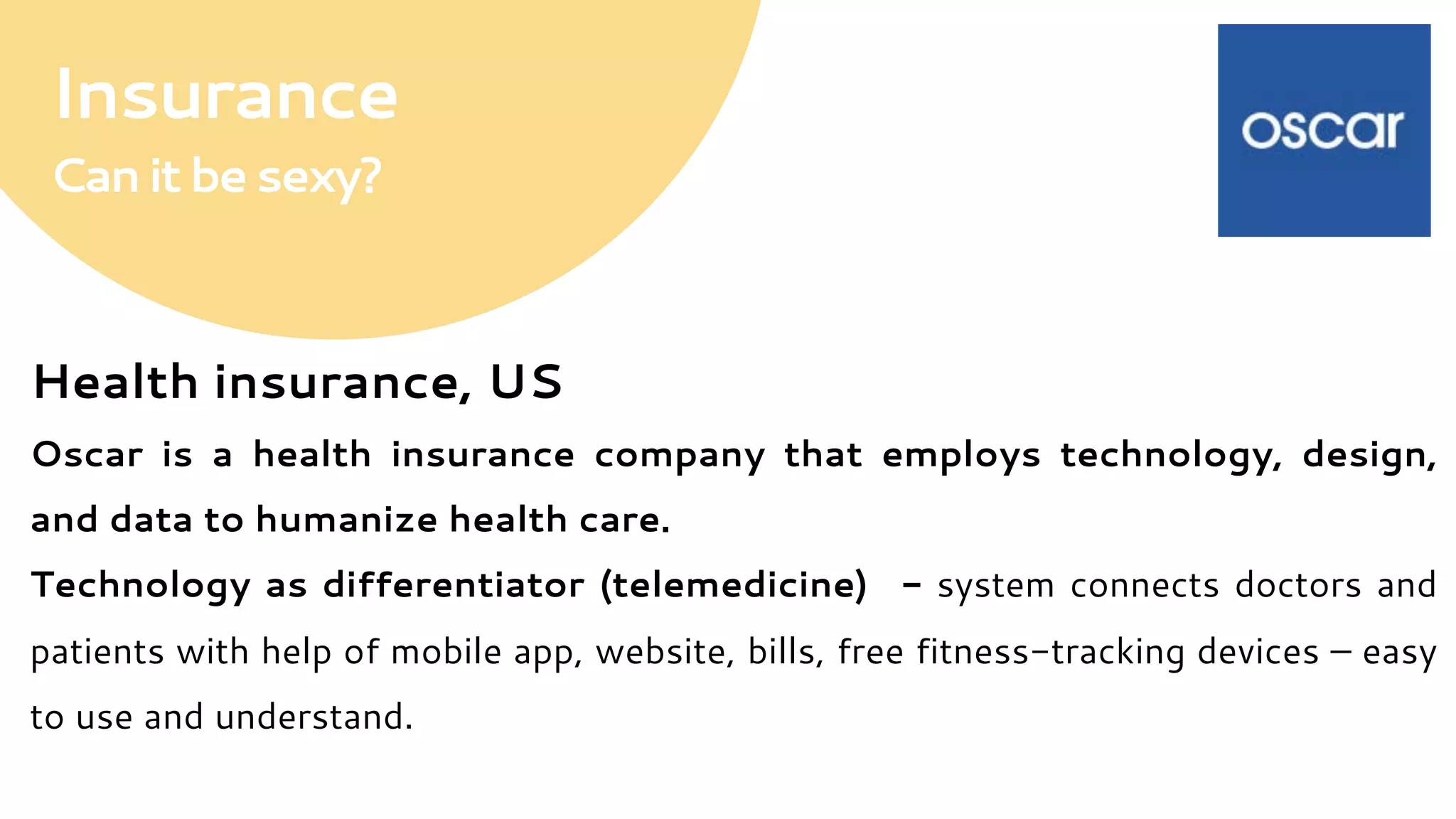 Insurance
Canitbesexy?
Health insurance, US
Oscar is a health insurance company that employs technology, design,
and data to humanize health care.
Technology as differentiator (telemedicine) - system connects doctors and
patients with help of mobile app, website, bills, free fitness-tracking devices – easy
to use and understand.
 