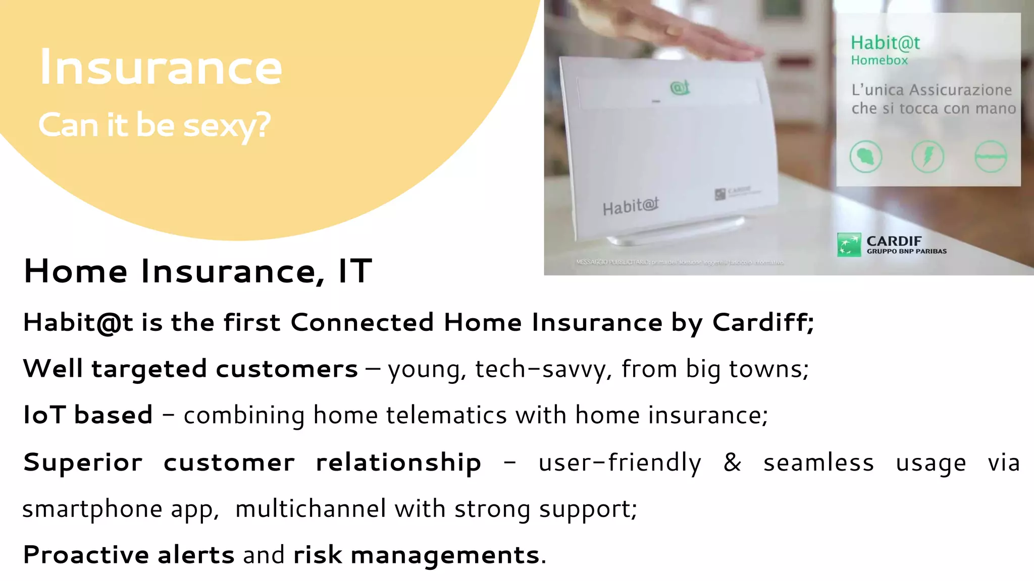 Insurance
Canitbesexy?
Home Insurance, IT
Habit@t is the first Connected Home Insurance by Cardiff;
Well targeted customers – young, tech-savvy, from big towns;
IoT based - combining home telematics with home insurance;
Superior customer relationship - user-friendly & seamless usage via
smartphone app, multichannel with strong support;
Proactive alerts and risk managements.
 