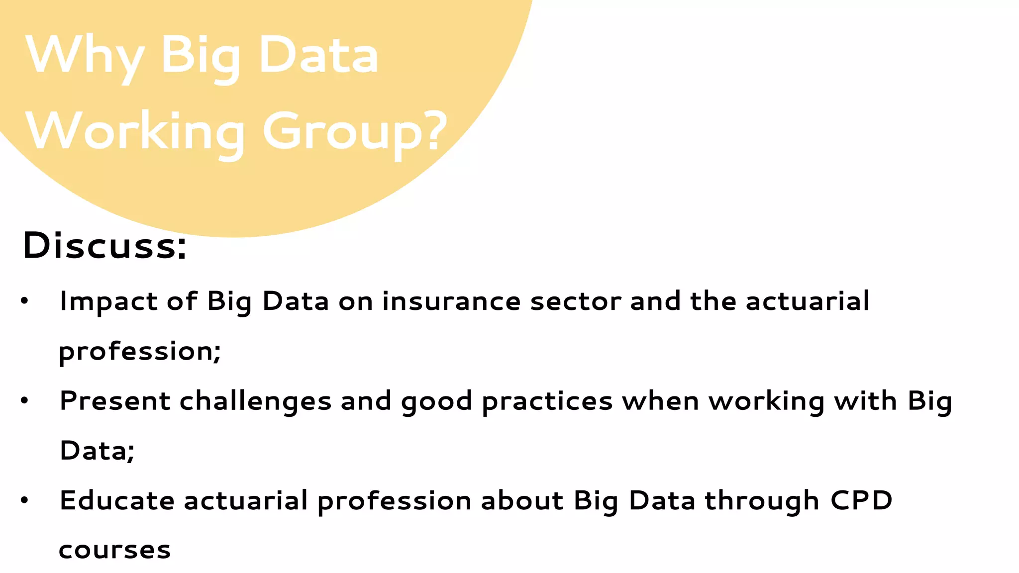 Why Big Data
Working Group?
Discuss:
•  Impact of Big Data on insurance sector and the actuarial
profession;
•  Present challenges and good practices when working with Big
Data;
•  Educate actuarial profession about Big Data through CPD
courses
 