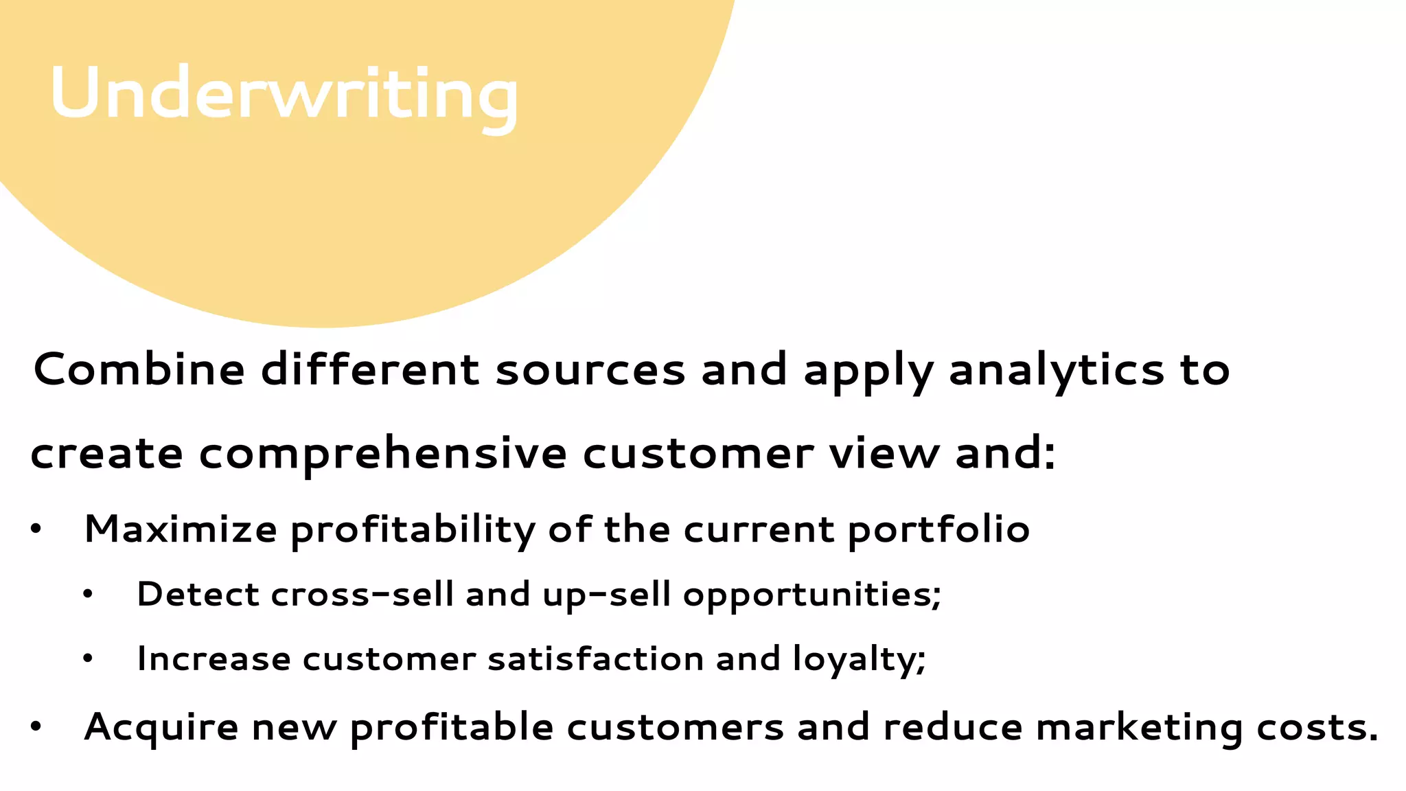 Combine different sources and apply analytics to
create comprehensive customer view and:
•  Maximize profitability of the current portfolio
•  Detect cross-sell and up-sell opportunities;
•  Increase customer satisfaction and loyalty;
•  Acquire new profitable customers and reduce marketing costs.
Underwriting
 