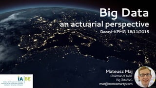 Big Data
an actuarial perspective
Decavi-KPMG,18/11/2015
MateuszMaj
Chairmanof IABE
BigDataWG
mat@motosmarty.com
 