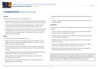 © 2015 KPMG, an Australian partnership and a member firm of the KPMG network of independent member firms affiliated with KPMG International Cooperative (“KPMG International”), a Swiss entity. All rights reserved. Printed in Australia. KPMG and the
KPMG logo are registered trademarks of KPMG International. Liability limited by a scheme approved under Professional Standards Legislation.
BOMBALA COUNCIL | COOMA-MONARO SHIRE COUNCIL | SNOWY RIVER SHIRE COUNCIL
SHARED SERVICES ANALYSIS REPORT | 27 May 2015
page | 11
Purpose
The purpose of this Shared Services Analysis was to:
• support Bombala Council, Cooma-Monaro Shire Council and Snowy River Shire
Council build a robust evidence base on shared services options for the region;
• understand the potential advantages and disadvantages of shared services
options, drawing on the lessons and experiences of other councils; and
• enable each council to make a more informed decision on respective responses
to the NSW Government’s Fit for the Future reform initiatives, including with
regard to joining a Joint Organisation, and complete the relevant Fit for the
Future submission template.
Scope
The scope of the Shared Services Analysis was to:
• conduct on-site consultations to leverage existing work undertaken on local
government reform and understand the local context and priorities in which
shared services are being considered;
• conduct background research and literature review of relevant analysis and
reports, including previous and current experiences in the delivery of shared
services;
• review and analyse past resource sharing experiences from Bombala Council,
Cooma-Monaro Shire Council and Snowy River Shire Council;
• Identify potential future opportunities for collaboration in service delivery
between each of the councils;
• High level financial modelling and quantification of the potential impacts of
selected shared service options;
• qualitative analysis of the potential impacts of selected shared service options;
and
• consider the potential impact of selected shared service options on council’s
strategic capacity.
Limitations
The scope of the Shared Services Analysis excludes some items from the project,
including:
• any form of public consultations, including in relation to community attitudes
and preferences for local government reform;
• any data collation (a pre-prepared data collation template was provided to each
council to complete separately);
• detailed assessment of issues relating to the implementation of a proposed
shared service option;
• examination of alternate structural reform options, including council merger
options and associated changes in governance structures; and
• any analysis, other than Shared Services Analysis, required to complete the
relevant NSW Government Fit for the Future submission.
1. INTRODUCTION Purpose and Scope
A separate Merger Business Case study was completed for councils in parallel with
this Shared Services Analysis. The Merger Business Case report includes detailed
analysis and financial modelling of an alternate local government reform option. This
report supplements this analysis with regard to potential shared services.
 