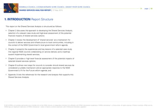 © 2015 KPMG, an Australian partnership and a member firm of the KPMG network of independent member firms affiliated with KPMG International Cooperative (“KPMG International”), a Swiss entity. All rights reserved. Printed in Australia. KPMG and the
KPMG logo are registered trademarks of KPMG International. Liability limited by a scheme approved under Professional Standards Legislation.
BOMBALA COUNCIL | COOMA-MONARO SHIRE COUNCIL | SNOWY RIVER SHIRE COUNCIL
SHARED SERVICES ANALYSIS REPORT | 27 May 2015
page | 12
This report on the Shared Services Analysis is structured as follows;
• Chapter 2 discusses the approach to developing the Shared Services Analysis,
selection of a relevant case study and high-level assessment of the potential
financial impacts of shared services options;
• Chapter 3 review the development of ‘shared services’ as a mechanism for
councils to deliver services and infrastructure to local communities, including in
the context of the NSW Government’s local government reform agenda;
• Chapter 4 presents the experiences and key lessons of a selected case study
into regional NSW councils collaborating on service delivery and a roadmap
toward implementing shared services;
• Chapter 5 provides a high level financial assessment of the potential impacts of
selected shared services options;
• Chapter 6 outlines next steps for councils to consider should shared services be
considered a suitable mechanism and an appropriate response to the NSW
Government’s Fit for the Future reform agenda; and
• Appendix A lists the references for the research and analysis that supports this
Shared Services Analysis.
1. INTRODUCTION Report Structure
 