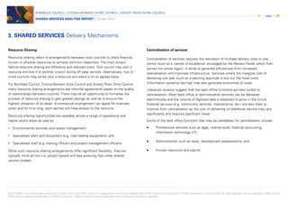 © 2015 KPMG, an Australian partnership and a member firm of the KPMG network of independent member firms affiliated with KPMG International Cooperative (“KPMG International”), a Swiss entity. All rights reserved. Printed in Australia. KPMG and the
KPMG logo are registered trademarks of KPMG International. Liability limited by a scheme approved under Professional Standards Legislation.
BOMBALA COUNCIL | COOMA-MONARO SHIRE COUNCIL | SNOWY RIVER SHIRE COUNCIL
SHARED SERVICES ANALYSIS REPORT | 27 May 2015
page | 24
3. SHARED SERVICES Delivery Mechanisms
Resource Sharing
Resource sharing refers to arrangements between local councils to share financial,
human or physical resources to achieve common objectives. The main drivers
behind resource sharing are efficiency and reduced costs. One council may own a
resource and hire it to another council during off peak periods. Alternatively, two or
more councils may jointly own a resource and share it on an agreed basis.
For Bombala Council, Cooma-Monaro Shire Council and Snowy River Shire Council,
many resource sharing arrangements are informal agreements based on the quality
of relationships between councils. There may be an opportunity to formalise the
process of resource sharing to gain greater savings as well as to ensure the
highest utilisation of an asset. A contractual arrangement can agree for example,
when and for how long, each partner will have access to the resource.
Resource sharing opportunities are available across a range of operational and
capital works areas as well as:
• Environmental services and waste management;
• Specialised plant and equipment (e.g. road sealing equipment); and
• Specialised staff (e.g. training officers and project management officers).
While such resource sharing arrangements offer significant flexibility, they are
typically more ad hoc (i.e. project based) and less enduring than other shared
service models.
Centralisation of services
Centralisation of services requires the relocation of multiple delivery sites to one
centre (such as a ‘centre of excellence’ envisaged by the Review Panel) which then
serves the whole region. It tends to generate efficiencies from increased
specialisation and improved infrastructure. Services where the marginal cost of
delivering one task (such as a planning approval) is low but the fixed costs
(information systems) are high may also generate economies of scale.
Literature reviews suggest that the back office functions are best suited to
centralisation. Most back office or administrative services can be delivered
electronically and the volume of digitised data is expected to grow in the future.
External services (e.g. community services, maintenance, etc.) are less likely to
improve from centralisation as the cost of delivering on additional service may vary
significantly and requires significant travel.
Some of the back office functions that may be candidates for centralisation include:
• Professional services such as legal, internal audit, financial accounting,
information technology (IT);
• Administration such as rates, development assessments; and
• Human resources and payroll.
 