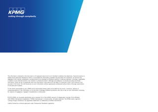 The information contained in this document is of a general nature and is not intended to address the objectives, financial situation or
needs of any particular individual or entity. It is provided for information purposes only and does not constitute, nor should it be
regarded in any manner whatsoever, as advice and is not intended to influence a person in making a decision, including, if applicable,
in relation to any financial product or an interest in a financial product. Although we endeavour to provide accurate and timely
information, there can be no guarantee that such information is accurate as of the date it is received or that it will continue to be
accurate in the future. No one should act on such information without appropriate professional advice after a thorough examination
of the particular situation.
To the extent permissible by law, KPMG and its associated entities shall not be liable for any errors, omissions, defects or
misrepresentations in the information or for any loss or damage suffered by persons who use or rely on such information (including
for reasons of negligence, negligent misstatement or otherwise).
© 2015 KPMG, an Australian partnership and a member firm of the KPMG network of independent member firms affiliated
with KPMG International Cooperative (“KPMG International”), a Swiss entity. All rights reserved. The KPMG name, logo and
"cutting through complexity" are registered trademarks or trademarks of KPMG International.
Liability limited by a scheme approved under Professional Standards Legislation.
 