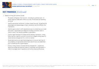 © 2015 KPMG, an Australian partnership and a member firm of the KPMG network of independent member firms affiliated with KPMG International Cooperative (“KPMG International”), a Swiss entity. All rights reserved. Printed in Australia. KPMG and the
KPMG logo are registered trademarks of KPMG International. Liability limited by a scheme approved under Professional Standards Legislation.
BOMBALA COUNCIL | COOMA-MONARO SHIRE COUNCIL | SNOWY RIVER SHIRE COUNCIL
SHARED SERVICES ANALYSIS REPORT | 27 May 2015
page | 5
• Medium-to-long term actions include:
• Re-assess willingness of all councils – including at a political level – to
evolve regional collaboration efforts to a new, formal level and operating
structure.
• Identify appropriate mechanism to deliver shared services, recognising the
advantages and disadvantages of each mechanism and the different cost
implications.
• Identify opportunities to shift selected services to a shared service model,
and invest in appropriate due diligence (including a business case) to
confirm scale of net benefits available to participants.
• Confirm legal framework for shared service delivery mechanism, noting
there may be a need for councils to commit (on a legally binding basis) to
shared service arrangement for a minimum period.
• Revise governance and reporting arrangements to ensure clear lines of
accountability and appropriate performance benchmarks are established
prior to shared service implementation.
• Conduct rolling reviews of shared service arrangement – expand and
adjust accordingly and examine scope to incorporate new participants in
order to leverage scale of operations and further enhance efficiencies.
KEY FINDINGS (Continued)
 