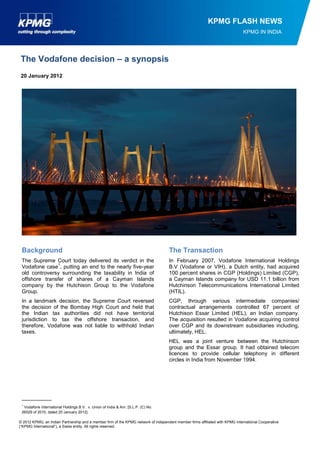 © 2012 KPMG, an Indian Partnership and a member firm of the KPMG network of independent member firms affiliated with KPMG International Cooperative 
(“KPMG International”), a Swiss entity. All rights reserved. 
KPMG FLASH NEWS 
KPMG IN INDIA 
20 January 2012 
The Vodafone decision – a synopsis 
Background 
The Supreme Court today delivered its verdict in the Vodafone case1, putting an end to the nearly five-year old controversy surrounding the taxability in India of offshore transfer of shares of a Cayman Islands company by the Hutchison Group to the Vodafone Group. 
In a landmark decision, the Supreme Court reversed the decision of the Bombay High Court and held that the Indian tax authorities did not have territorial jurisdiction to tax the offshore transaction, and therefore, Vodafone was not liable to withhold Indian taxes. 
__________ 
1 Vodafone International Holdings B.V. v. Union of India & Anr. [S.L.P. (C) No. 26529 of 2010, dated 20 January 2012] 
The Transaction 
In February 2007, Vodafone International Holdings B.V (Vodafone or VIH), a Dutch entity, had acquired 100 percent shares in CGP (Holdings) Limited (CGP), a Cayman Islands company for USD 11.1 billion from Hutchinson Telecommunications International Limited (HTIL). 
CGP, through various intermediate companies/ contractual arrangements controlled 67 percent of Hutchison Essar Limited (HEL), an Indian company. The acquisition resulted in Vodafone acquiring control over CGP and its downstream subsidiaries including, ultimately, HEL. 
HEL was a joint venture between the Hutchinson group and the Essar group. It had obtained telecom licences to provide cellular telephony in different circles in India from November 1994.  