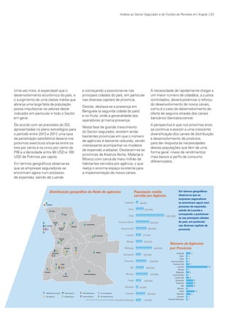 Análise ao Sector Segurador e de Fundos de Pensões em Angola | 23

Uma vez mais, é expectável que o
desenvolvimento económico do país, e
o surgimento de uma classe média que
abranja uma larga fatia da população
possa impulsionar os valores deste
indicador em particular e todo o Sector
em geral.
De acordo com as previsões do ISS,
apresentadas no plano estratégico para
o período entre 2012 e 2017 uma taxa
,
de penetração satisfatória deveria nos
próximos exercícios situar-se entre os
tres por cento e os cinco por cento do
PIB e a densidade entre 80 USD e 100
USD de Prémios per capita.
Em termos geográficos observa-se
que as empresas seguradoras se
encontram agora num processo
de expansão, saindo de Luanda

e começando a posicionar-se nas
principais cidades do país, em particular
nas diversas capitais de província.
Destas, destaca-se a presença em
Benguela (a segunda cidade do país)
e no Huila, onde a generalidade dos
operadores já marca presença.
Nesta fase de grande crescimento
do Sector segurador, existem ainda
bastantes províncias em que o número
de agências é bastante reduzido, sendo
interessante acompanhar os modelos
de expansão a adoptar. Destacam-se as
províncias de Kwanza Norte, Malanje e
Moxico com cerca de meio milhão de
habitantes servidos por agência, o que
realça o enorme espaço existente para
a implementação de novos canais.

Distribuição geográfica da Rede de agências

A necessidade de rapidamente chegar a
um maior número de cidadãos, a custos
controlados, deverá potenciar o reforço
do desenvolvimento de novos canais,
como é o caso do desenvolvimento da
oferta de seguros através dos canais
bancários (bancassurance).
A perspectiva é que nos próximos anos
se continue a assistir a uma crescente
diversificação dos canais de distribuição
e desenvolvimento de produtos
para dar resposta às necessidades
destas populações que têm de uma
forma geral, níveis de rendimentos
mais baixos e perfis de consumo
diferenciados.

População média
servida por Agência

Em termos geográficos
observa-se que as
empresas seguradoras
se encontram agora num
processo de expansão,
saindo de Luanda e
começando a posicionarse nas principais cidades
do país, em particular
nas diversas capitais de
província.

Número de Agências
por Província

KPMGsegurosSURVEY.indd 23

12/04/05 12:05

 