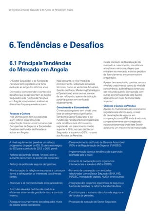 28 | Análise ao Sector Segurador e de Fundos de Pensões em Angola

6. Tendências e Desafios
6.1 Principais Tendências
do Mercado em Angola
O Sector Segurador e de Fundos de
Pensões tem registado uma forte
evolução ao longo dos últimos anos.
De modo a compreender o contexto e
desafios que se apresentam ao Sector
Segurador e de Fundos de Pensões
em Angola, é necessário analisar as
diferentes forças que nele actuam.

Pessoas e Cultura
Nos últimos anos tem-se assistido
a um reforço progressivo da
capacitação dos recursos humanos nas
Companhias de Seguros e Sociedades
Gestoras de Fundos de Pensões a
actuar em Angola.

Não obstante, o nível médio de
conhecimento, sobretudo em áreas
técnicas, como as vertentes Actuariais,
Gestão de Risco, Marketing Estratégico
e Operacional, entre outras, carece
de ser reforçado, apesar da evolução
positiva que se tem verificado
recentemente.
Crescimento e Concorrência
O mercado angolano tem vivido uma
fase de crescimento significativo.
Também o Sector Segurador e de
Fundos de Pensões têm acompanhado
esta tendência nos últimos anos,
registando um crescimento médio
superior a 10%, no caso do Sector
Segurador, e superior a 20%, no caso
dos Fundos de Pensões.

A nível regulamentar, prevê-se um reforço
progressivo do papel do ISS. O plano estratégico
do ISS para o período de 2012 a 2017 prevê:
,
- Reforço do controlo directo “on-site” com o
,
aumento do número de acções de inspecção;

Neste contexto de liberalização do
mercado e crescimento, nos últimos
anos foram vários os players que
entraram no mercado, e vários pedidos
de licenciamento encontram-se em
preparação.
Apesar desta evolução positiva, tanto a
nível do crescimento como do nível de
concorrência, a penetração continua a
ser reduzida quando comparada com
outras economias onde este Sector
apresenta um nível de maturidade
superior.
Clientes e Canais de Vendas
Apesar do nível elevado de crescimento
registado nos últimos anos, o nível
de penetração de seguros em
comparação com o PIB ainda é reduzido,
comparativamente com o registado
noutras economias onde este Sector
apresenta um maior nível de maturidade.

- Desenvolvimento do Fundo de Garantia Automóvel
(FGA) e de Regularização de Seguros (FUNSEG);
- Implementação da nova tendência de supervisão
orientada para o risco;

- Reforço da política de seguros obrigatórios;

- Fomento da cooperação com organismos
internacionais e adesão à IAIS e IOPRS;

- Monitorização da relação entre preços e custos por
forma a salvaguardar os interesses das diversas
partes;

- Fomento da cooperação com entidades
relacionadas com o Sector Segurador (BNA, INE,
INADEC, mercado de capitais, AMSA, entre outros);

- Promover a sã competitividade entre operadores;

- Integração dos projectos específicos de seguros e
fundos de pensões na reforma fiscal e tributária;

- Estimular elevados padrões de conduta e
eficientes sistemas de gestão de risco e controlo
interno;
- Assegurar o cumprimento dos adequados níveis
de solidez pelos operadores;

KPMGsegurosSURVEY.indd 28

- Contribuir para o aumento da cultura de seguros e
de fundos de pensões;
- Projecção da evolução do Sector Segurador.

12/04/05 12:05

 
