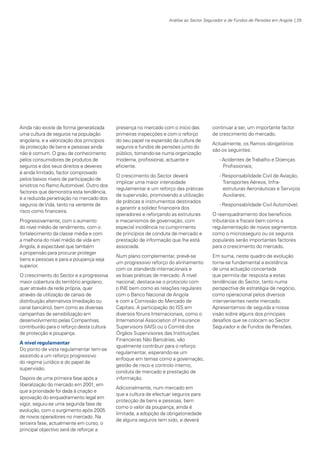 Análise ao Sector Segurador e de Fundos de Pensões em Angola | 29

Ainda não existe de forma generalizada
uma cultura de seguros na população
angolana, e a valorização dos princípios
da protecção de bens e pessoas ainda
não é comum. O grau de conhecimento
pelos consumidores de produtos de
seguros e dos seus direitos e deveres
é ainda limitado, factor comprovado
pelos baixos níveis de participação de
sinistros no Ramo Automóvel. Outro dos
factores que demonstra esta tendência,
é a reduzida penetração no mercado dos
seguros de Vida, tanto na vertente de
risco como financeira.
Progressivamente, com o aumento
do nível médio de rendimento, com o
fortalecimento da classe média e com
a melhoria do nível médio de vida em
Angola, é expectável que também
a propensão para procurar proteger
bens e pessoas e para a poupança seja
superior.
O crescimento do Sector e a progressiva
maior cobertura do território angolano,
quer através da rede própria, quer
através da utilização de canais de
distribuição alternativos (mediação ou
canal bancário), bem como as diversas
campanhas de sensibilização em
desenvolvimento pelas Companhias,
contribuirão para o reforço desta cultura
de protecção e poupança.
A nível regulamentar
Do ponto de vista regulamentar tem-se
assistido a um reforço progressivo
do regime jurídico e do papel da
supervisão.
Depois de uma primeira fase após a
liberalização do mercado em 2001, em
que a prioridade foi dada à criação e
aprovação do enquadramento legal em
vigor, seguiu-se uma segunda fase de
evolução, com o surgimento após 2005
de novos operadores no mercado. Na
terceira fase, actualmente em curso, o
principal objectivo será de reforçar a

KPMGsegurosSURVEY.indd 29

presença no mercado com o início das
primeiras inspecções e com o reforço
do seu papel na expansão da cultura de
seguros e fundos de pensões junto do
público, tornando-se numa organização
moderna, profissional, actuante e
eficiente.
O crescimento do Sector deverá
implicar uma maior intensidade
regulamentar e um reforço das práticas
de supervisão, promovendo a utilização
de práticas e instrumentos destinados
a garantir a solidez financeira dos
operadores e reforçando as estruturas
e mecanismos de governação, com
especial incidência no cumprimento
de princípios de conduta de mercado e
prestação de informação que lhe está
associada.
Num plano complementar, prevê-se
um progressivo reforço do alinhamento
com os standards internacionais e
as boas práticas de mercado. A nível
nacional, destaca-se o protocolo com
o INE bem como as relações regulares
com o Banco Nacional de Angola
e com a Comissão do Mercado de
Capitais. A participação do ISS em
diversos fóruns Internacionais, como o
International Association of Insurance
Supervisors (IAIS) ou o Comité dos
Órgãos Supervisores das Instituições
Financeiras Não Bancárias, vão
igualmente contribuir para o reforço
regulamentar, esperando-se um
enfoque em temas como a governação,
gestão de risco e controlo interno,
conduta de mercado e prestação de
informação.

continuar a ser, um importante factor
de crescimento do mercado.
Actualmente, os Ramos obrigatórios
são os seguintes:
- Acidentes de Trabalho e Doenças
Profissionais;
- Responsabilidade Civil de Aviação,
Transportes Aéreos, Infraestruturas Aeronáuticas e Serviços
Auxiliares;
- Responsabilidade Civil Automóvel.
O reenquadramento dos benefícios
tributários e fiscais bem como a
regulamentação de novos segmentos
como o microsseguro ou os seguros
populares serão importantes factores
para o crescimento do mercado.
Em suma, neste quadro de evolução
torna-se fundamental a existência
de uma actuação concertada
que permita dar resposta a estas
tendências do Sector, tanto numa
perspectiva de estratégia de negócio,
como operacional pelos diversos
intervenientes neste mercado.
Apresentamos de seguida a nossa
visão sobre alguns dos principais
desafios que se colocam ao Sector
Segurador e de Fundos de Pensões.

Adicionalmente, num mercado em
que a cultura de efectuar seguros para
protecção de bens e pessoas, bem
como o valor da poupança, ainda é
limitada, a adopção da obrigatoriedade
de alguns seguros tem sido, e deverá

12/04/05 12:05

 